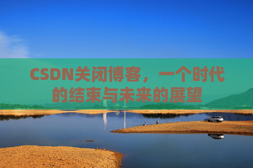 CSDN关闭博客，一个时代的结束与未来的展望